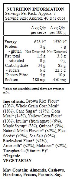 Brown Rice Flour* (20%), Whole Grain Corn Meal* (18%), Cane Sugar* (17%), Corn Meal* (14%), Yellow Corn Flour* (10%), Inulin* (from agave) (6%), Maple Syrup* (3%), Quinoa* (3%), Natural Maple Flavour* (<2%), Flax Seeds* (<2%), Sea Salt (<2%), Buckwheat Flour* (<2%), Amaranth* (<2%), Molasses* (<2%), Tocopherols (Vitamin E)*.
*Organic
<br>
May Contain: Almonds, Cashews, Hazelnuts, Pecans, Peanuts, Soy.