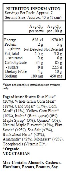 Brown Rice Flour* (20%), Whole Grain Corn Meal* (18%), Cane Sugar* (17%), Corn Meal* (14%), Yellow Corn Flour* (10%), Inulin* (from agave) (6%), Maple Syrup* (3%), Quinoa* (3%), Natural Maple Flavour* (<2%), Flax Seeds* (<2%), Sea Salt (<2%), Buckwheat Flour* (<2%), Amaranth* (<2%), Molasses* (<2%), Tocopherols (Vitamin E)*.
*Organic
<br>
May Contain: Almonds, Cashews, Hazelnuts, Pecans, Peanuts, Soy.
