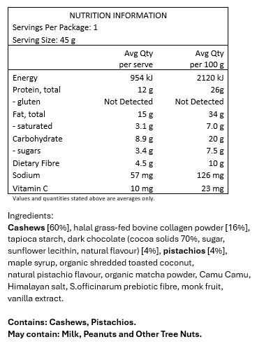 Cashews [60%], halal grass-fed bovine collagen powder [16%], tapioca starch, dark chocolate (cocoa solids 70%, sugar, sunflower lecithin, natural flavour) [4%], pistachios [4%], maple syrup, organic shredded toasted coconut, natural pistachio flavour, organic matcha powder, Camu Camu, Himalayan salt, S.officinarum prebiotic fibre, monk fruit, vanilla extract.
